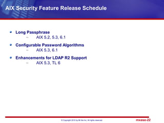 © Copyright 2010 by Mt Xia Inc, All rights reserved. mxase-22
Long Passphrase
– AIX 5.2, 5.3, 6.1
Configurable Password Algorithms
– AIX 5.3, 6.1
Enhancements for LDAP R2 Support
– AIX 5.3, TL 6
AIX Security Feature Release Schedule
 