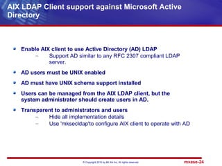 © Copyright 2010 by Mt Xia Inc, All rights reserved. mxase-24
Enable AIX client to use Active Directory (AD) LDAP
– Support AD similar to any RFC 2307 compliant LDAP
server.
AD users must be UNIX enabled
AD must have UNIX schema support installed
Users can be managed from the AIX LDAP client, but the
system administrator should create users in AD.
Transparent to administrators and users
– Hide all implementation details
– Use 'mksecldap'to configure AIX client to operate with AD
AIX LDAP Client support against Microsoft Active
Directory
 
