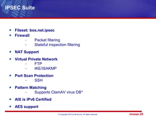 © Copyright 2010 by Mt Xia Inc, All rights reserved. mxase-25
Fileset: bos.net.ipsec
Firewall
– Packet filtering
– Stateful inspection filtering
NAT Support
Virtual Private Network
– FTP
– IKE/ISAKMP
Port Scan Protection
– SSH
Pattern Matching
– Supports ClamAV virus DB*
AIX is IPv6 Certified
AES support
IPSEC Suite
 