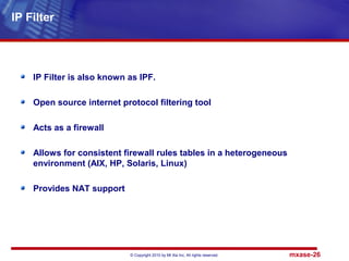 © Copyright 2010 by Mt Xia Inc, All rights reserved. mxase-26
IP Filter is also known as IPF.
Open source internet protocol filtering tool
Acts as a firewall
Allows for consistent firewall rules tables in a heterogeneous
environment (AIX, HP, Solaris, Linux)
Provides NAT support
IP Filter
 