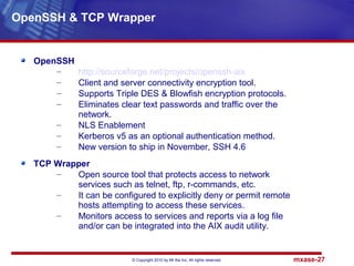 © Copyright 2010 by Mt Xia Inc, All rights reserved. mxase-27
OpenSSH
– http://sourceforge.net/projects/openssh-aix
– Client and server connectivity encryption tool.
– Supports Triple DES & Blowfish encryption protocols.
– Eliminates clear text passwords and traffic over the
network.
– NLS Enablement
– Kerberos v5 as an optional authentication method.
– New version to ship in November, SSH 4.6
TCP Wrapper
– Open source tool that protects access to network
services such as telnet, ftp, r-commands, etc.
– It can be configured to explicitly deny or permit remote
hosts attempting to access these services.
– Monitors access to services and reports via a log file
and/or can be integrated into the AIX audit utility.
OpenSSH & TCP Wrapper
 