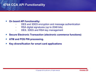 © Copyright 2010 by Mt Xia Inc, All rights reserved. mxase-29
On board API functionality:
– DES and 3DES encryption and message authentication
– RSA digital signatures (up to 2048 bits)
– DES, 3DES and RSA key management
Secure Electronic Transaction (electronic commerce functions)
ATM and POS PIN processing.
Key diversification for smart card applications
4764 CCA API Functionality
 