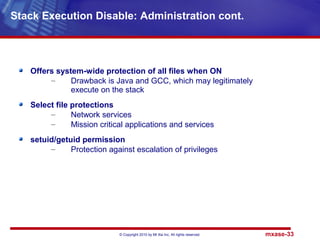 © Copyright 2010 by Mt Xia Inc, All rights reserved. mxase-33
Offers system-wide protection of all files when ON
– Drawback is Java and GCC, which may legitimately
execute on the stack
Select file protections
– Network services
– Mission critical applications and services
setuid/getuid permission
– Protection against escalation of privileges
Stack Execution Disable: Administration cont.
 