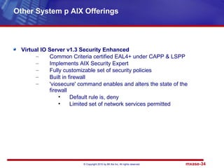 © Copyright 2010 by Mt Xia Inc, All rights reserved. mxase-34
Virtual IO Server v1.3 Security Enhanced
– Common Criteria certified EAL4+ under CAPP & LSPP
– Implements AIX Security Expert
– Fully customizable set of security policies
– Built in firewall
– 'viosecure' command enables and alters the state of the
firewall
• Default rule is, deny
• Limited set of network services permitted
Other System p AIX Offerings
 