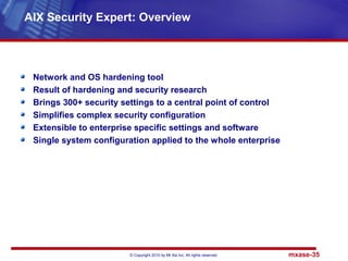 © Copyright 2010 by Mt Xia Inc, All rights reserved. mxase-35
Network and OS hardening tool
Result of hardening and security research
Brings 300+ security settings to a central point of control
Simplifies complex security configuration
Extensible to enterprise specific settings and software
Single system configuration applied to the whole enterprise
AIX Security Expert: Overview
 