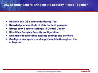 © Copyright 2010 by Mt Xia Inc, All rights reserved. mxase-36
Network and OS Security Hardening Tool
Knowledge of multitude of Unix hardening papers
Brings 300+ Security Settings to Central Control
Simplifies Complex Security configuration
Extensible to Enterprise specific settings and software
Configure one system, and apply template throughout the
enterprise.
AIX Security Expert: Bringing the Security Pieces Together
 