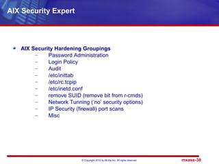 © Copyright 2010 by Mt Xia Inc, All rights reserved. mxase-38
AIX Security Hardening Groupings
– Password Administration
– Login Policy
– Audit
– /etc/inittab
– /etc/rc.tcpip
– /etc/inetd.conf
– remove SUID (remove bit from r-cmds)
– Network Tunning (‘no’ security options)
– IP Security (firewall) port scans
– Misc
AIX Security Expert
 