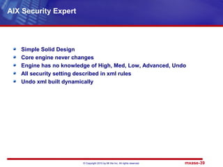 © Copyright 2010 by Mt Xia Inc, All rights reserved. mxase-39
Simple Solid Design
Core engine never changes
Engine has no knowledge of High, Med, Low, Advanced, Undo
All security setting described in xml rules
Undo xml built dynamically
AIX Security Expert
 