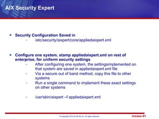 © Copyright 2010 by Mt Xia Inc, All rights reserved. mxase-41
Security Configuration Saved in
– /etc/security/aixpert/core/appliedaixpert.xml
Configure one system, stamp appliedaixpert.xml on rest of
enterprise, for uniform security settings
– After configuring one system, the settingsimplemented on
that system are saved in appliedaixpert.xml file
– Via a secure out of band method, copy this file to other
systems
– Run a single command to implement these exact settings
on other systems
– /usr/sbin/aixpert –f appliedaixpert.xml
AIX Security Expert
 
