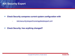 © Copyright 2010 by Mt Xia Inc, All rights reserved. mxase-42
Check Security compares current system configuration with
– /etc/security/aixpert/core/appliedaixpert.xml
Check Security; has anything changed?
AIX Security Expert
 