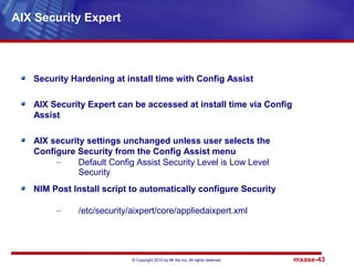© Copyright 2010 by Mt Xia Inc, All rights reserved. mxase-43
Security Hardening at install time with Config Assist
AIX Security Expert can be accessed at install time via Config
Assist
AIX security settings unchanged unless user selects the
Configure Security from the Config Assist menu
– Default Config Assist Security Level is Low Level
Security
NIM Post Install script to automatically configure Security
– /etc/security/aixpert/core/appliedaixpert.xml
AIX Security Expert
 