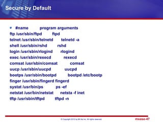 © Copyright 2010 by Mt Xia Inc, All rights reserved. mxase-47
#name program arguments
ftp /usr/sbin/ftpd ftpd
telnet /usr/sbin/telnetd telnetd -a
shell /usr/sbin/rshd rshd
login /usr/sbin/rlogind rlogind
exec /usr/sbin/rexecd rexecd
comsat /usr/sbin/comsat comsat
uucp /usr/sbin/uucpd uucpd
bootps /usr/sbin/bootpd bootpd /etc/bootp
finger /usr/sbin/fingerd fingerd
systat /usr/bin/ps ps -ef
netstat /usr/bin/netstat netsta -f inet
tftp /usr/sbin/tftpd tftpd -n
Secure by Default
 