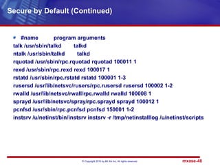 © Copyright 2010 by Mt Xia Inc, All rights reserved. mxase-48
#name program arguments
talk /usr/sbin/talkd talkd
ntalk /usr/sbin/talkd talkd
rquotad /usr/sbin/rpc.rquotad rquotad 100011 1
rexd /usr/sbin/rpc.rexd rexd 100017 1
rstatd /usr/sbin/rpc.rstatd rstatd 100001 1-3
rusersd /usr/lib/netsvc/rusers/rpc.rusersd rusersd 100002 1-2
rwalld /usr/lib/netsvc/rwall/rpc.rwalld rwalld 100008 1
sprayd /usr/lib/netsvc/spray/rpc.sprayd sprayd 100012 1
pcnfsd /usr/sbin/rpc.pcnfsd pcnfsd 150001 1-2
instsrv /u/netinst/bin/instsrv instsrv -r /tmp/netinstalllog /u/netinst/scripts
Secure by Default (Continued)
 