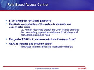 © Copyright 2010 by Mt Xia Inc, All rights reserved. mxase-49
STOP giving out root users password
Distribute administration of the system to disparate and
unconnected users.
– i.e. Human resources creates the user, finance changes
the users salary, operations defines authorizations and
managements creates roles
The goal of RBAC is to reduce or eliminate the use of "root"
RBAC is installed and active by default
– Integrated into the kernel and installed commands
Role-Based Access Control
 