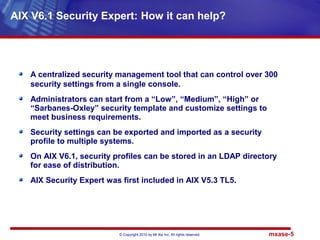 © Copyright 2010 by Mt Xia Inc, All rights reserved. mxase-5
A centralized security management tool that can control over 300
security settings from a single console.
Administrators can start from a “Low”, “Medium”, “High” or
“Sarbanes-Oxley” security template and customize settings to
meet business requirements.
Security settings can be exported and imported as a security
profile to multiple systems.
On AIX V6.1, security profiles can be stored in an LDAP directory
for ease of distribution.
AIX Security Expert was first included in AIX V5.3 TL5.
AIX V6.1 Security Expert: How it can help?
 