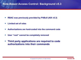 © Copyright 2010 by Mt Xia Inc, All rights reserved. mxase-50
RBAC was previously provided by PitBull (AIX v5.3)
Limited set of roles
Authorizations are hard-coded into the command code
User “root” cannot be completely removed
Third party applications are required to code
authorizations into their commands
Role-Based Access Control: Background v5.3
 