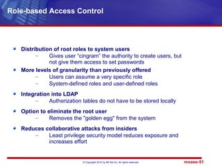 © Copyright 2010 by Mt Xia Inc, All rights reserved. mxase-51
Distribution of root roles to system users
– Gives user “cingram” the authority to create users, but
not give them access to set passwords
More levels of granularity than previously offered
– Users can assume a very specific role
– System-defined roles and user-defined roles
Integration into LDAP
– Authorization tables do not have to be stored locally
Option to eliminate the root user
– Removes the "golden egg" from the system
Reduces collaborative attacks from insiders
– Least privilege security model reduces exposure and
increases effort
Role-based Access Control
 