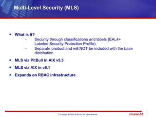 © Copyright 2010 by Mt Xia Inc, All rights reserved. mxase-53
What is it?
– Security through classifications and labels (EAL4+
Labeled Security Protection Profile)
– Separate product and will NOT be included with the base
distribution
MLS via PitBull in AIX v5.3
MLS via AIX in v6.1
Expands on RBAC infrastructure
Multi-Level Security (MLS)
 