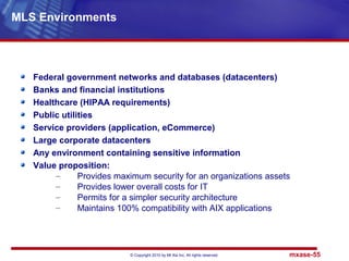 © Copyright 2010 by Mt Xia Inc, All rights reserved. mxase-55
Federal government networks and databases (datacenters)
Banks and financial institutions
Healthcare (HIPAA requirements)
Public utilities
Service providers (application, eCommerce)
Large corporate datacenters
Any environment containing sensitive information
Value proposition:
– Provides maximum security for an organizations assets
– Provides lower overall costs for IT
– Permits for a simpler security architecture
– Maintains 100% compatibility with AIX applications
MLS Environments
 