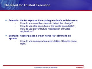 © Copyright 2010 by Mt Xia Inc, All rights reserved. mxase-57
Scenario: Hacker replaces the existing /usr/bin/ls with his own:
– How do you scan the system to detect this change?
– How do you stop execution of the invalid executable?
– How do you prevent future modification of trusted
applications?
Scenario: Hacker places a trojan horse "ls" command on
system.
– How do you enforce where executables / libraries come
from?
The Need for Trusted Execution
 