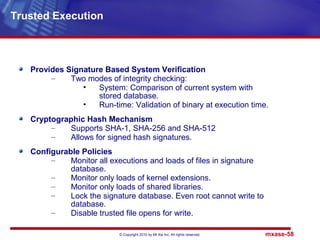 © Copyright 2010 by Mt Xia Inc, All rights reserved. mxase-58
Provides Signature Based System Verification
– Two modes of integrity checking:
• System: Comparison of current system with
stored database.
• Run-time: Validation of binary at execution time.
Cryptographic Hash Mechanism
– Supports SHA-1, SHA-256 and SHA-512
– Allows for signed hash signatures.
Configurable Policies
– Monitor all executions and loads of files in signature
database.
– Monitor only loads of kernel extensions.
– Monitor only loads of shared libraries.
– Lock the signature database. Even root cannot write to
database.
– Disable trusted file opens for write.
Trusted Execution
 