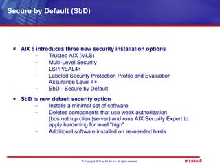 © Copyright 2010 by Mt Xia Inc, All rights reserved. mxase-6
AIX 6 introduces three new security installation options
– Trusted AIX (MLS)
– Multi-Level Security
– LSPP/EAL4+
– Labeled Security Protection Profile and Evaluation
Assurance Level 4+
– SbD - Secure by Default
SbD is new default security option
– Installs a minimal set of software
– Deletes components that use weak authorization
(bos.net.tcp.client|server) and runs AIX Security Expert to
apply hardening for level "high"
– Additional software installed on as-needed basis
Secure by Default (SbD)
 