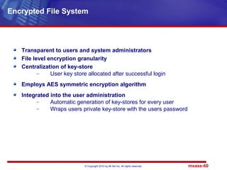 © Copyright 2010 by Mt Xia Inc, All rights reserved. mxase-60
Transparent to users and system administrators
File level encryption granularity
Centralization of key-store
– User key store allocated after successful login
Employs AES symmetric encryption algorithm
Integrated into the user administration
– Automatic generation of key-stores for every user
– Wraps users private key-store with the users password
Encrypted File System
 