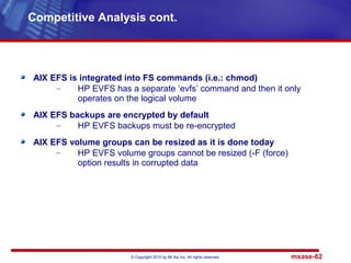 © Copyright 2010 by Mt Xia Inc, All rights reserved. mxase-62
AIX EFS is integrated into FS commands (i.e.: chmod)
– HP EVFS has a separate ‘evfs’ command and then it only
operates on the logical volume
AIX EFS backups are encrypted by default
– HP EVFS backups must be re-encrypted
AIX EFS volume groups can be resized as it is done today
– HP EVFS volume groups cannot be resized (-F (force)
option results in corrupted data
Competitive Analysis cont.
 