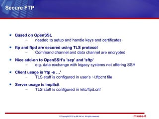 © Copyright 2010 by Mt Xia Inc, All rights reserved. mxase-8
Based on OpenSSL
– needed to setup and handle keys and certificates
ftp and ftpd are secured using TLS protocol
– Command channel and data channel are encrypted
Nice add-on to OpenSSH's 'scp' and 'sftp'
– e.g. data exchange with legacy systems not offering SSH
Client usage is 'ftp -s …'
– TLS stuff is configured in user’s ~/.ftpcnt file
Server usage is implicit
– TLS stuff is configured in /etc/ftpd.cnf
Secure FTP
 