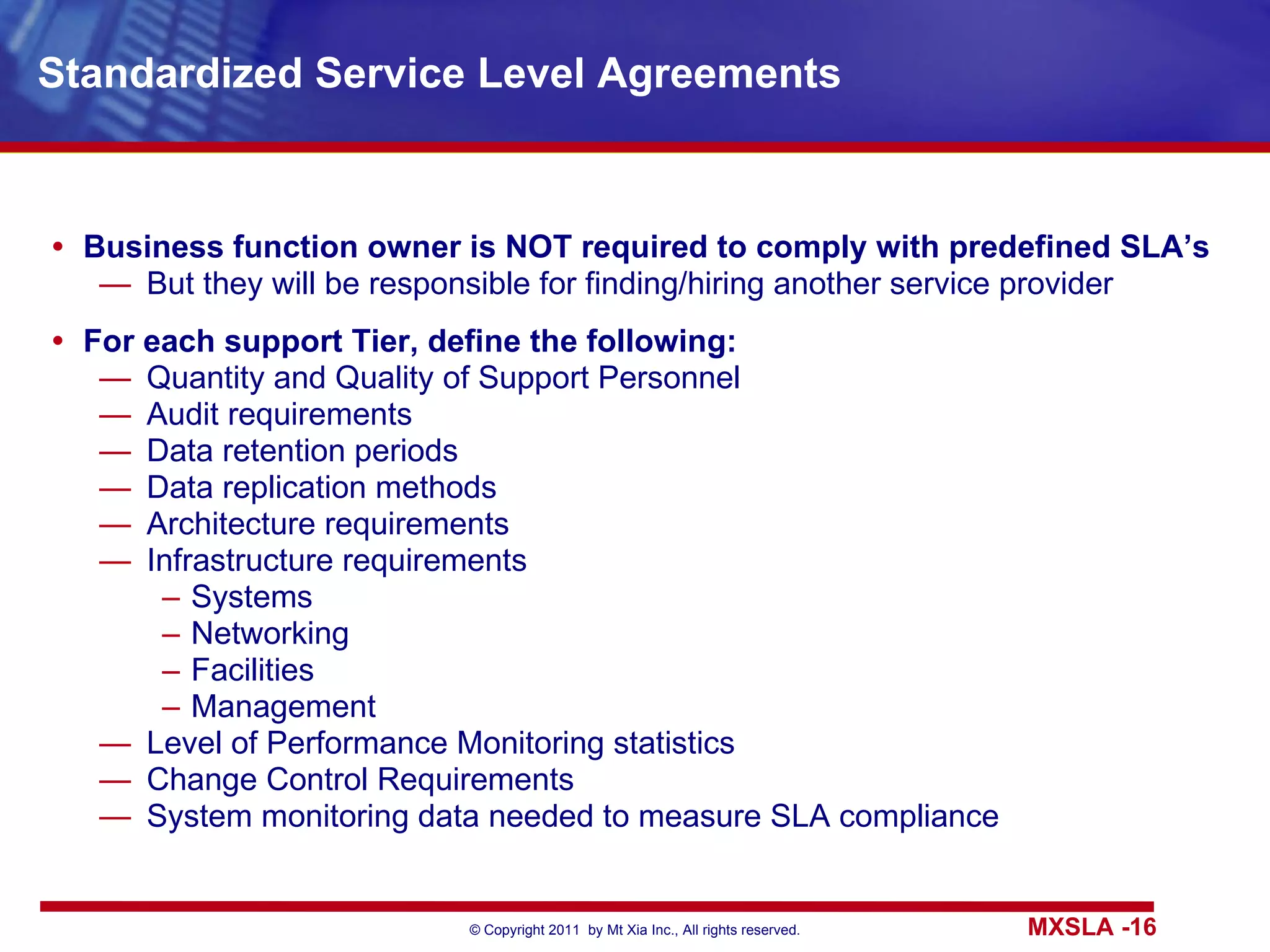 Standardized Service Level Agreements Business function owner is NOT required to comply with predefined SLA’s But they will be responsible for finding/hiring another service provider For each support Tier, define the following: Quantity and Quality of Support Personnel Audit requirements Data retention periods Data replication methods Architecture requirements Infrastructure requirements Systems Networking Facilities Management Level of Performance Monitoring statistics Change Control Requirements System monitoring data needed to measure SLA compliance 