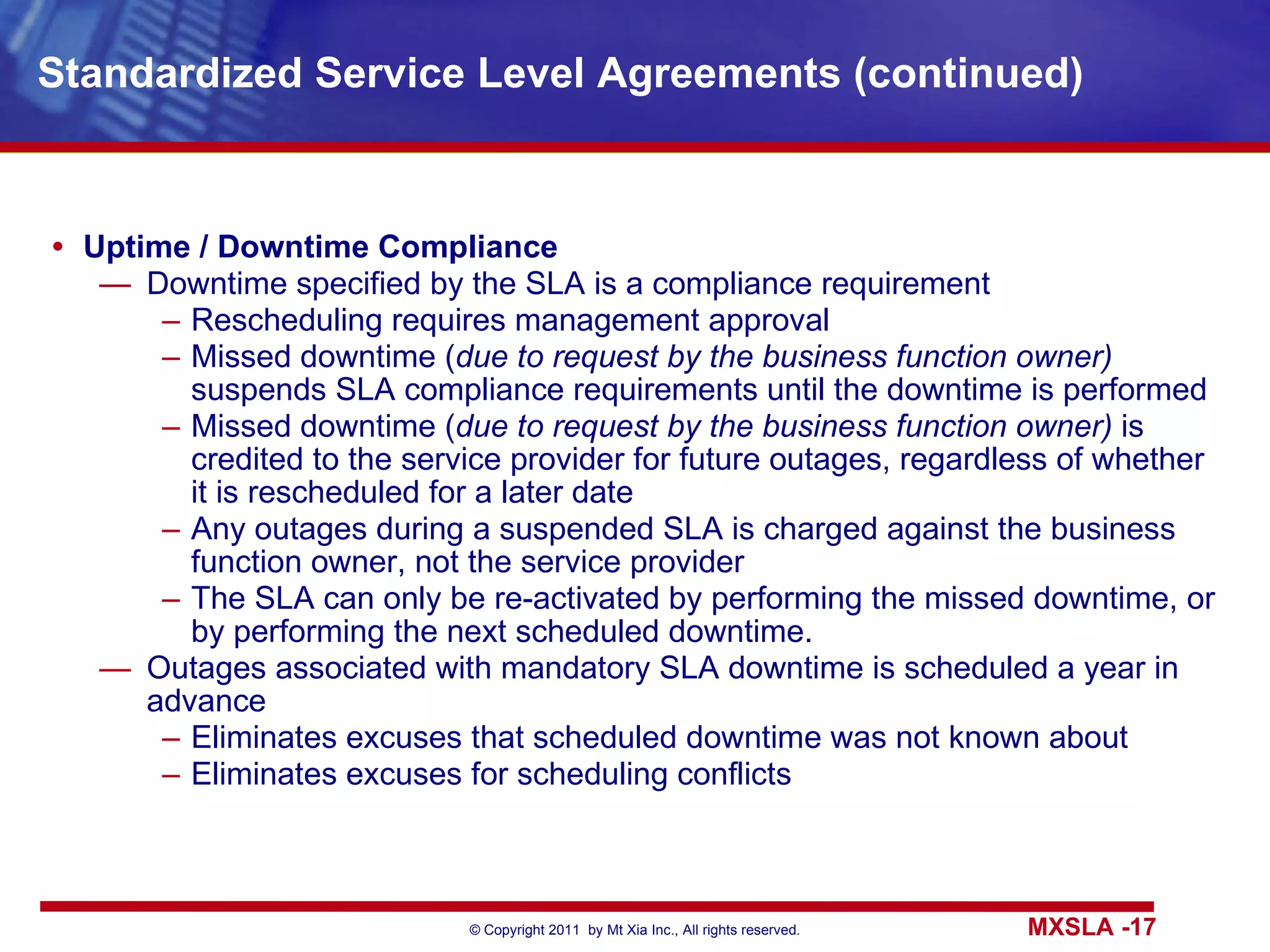 Standardized Service Level Agreements (continued) Uptime / Downtime Compliance Downtime specified by the SLA is a compliance requirement Rescheduling requires management approval Missed downtime ( due to request by the business function owner)  suspends SLA compliance requirements until the downtime is performed Missed downtime ( due to request by the business function owner)  is credited to the service provider for future outages, regardless of whether it is rescheduled for a later date Any outages during a suspended SLA is charged against the business function owner, not the service provider The SLA can only be re-activated by performing the missed downtime, or by performing the next scheduled downtime. Outages associated with mandatory SLA downtime is scheduled a year in advance Eliminates excuses that scheduled downtime was not known about Eliminates excuses for scheduling conflicts 