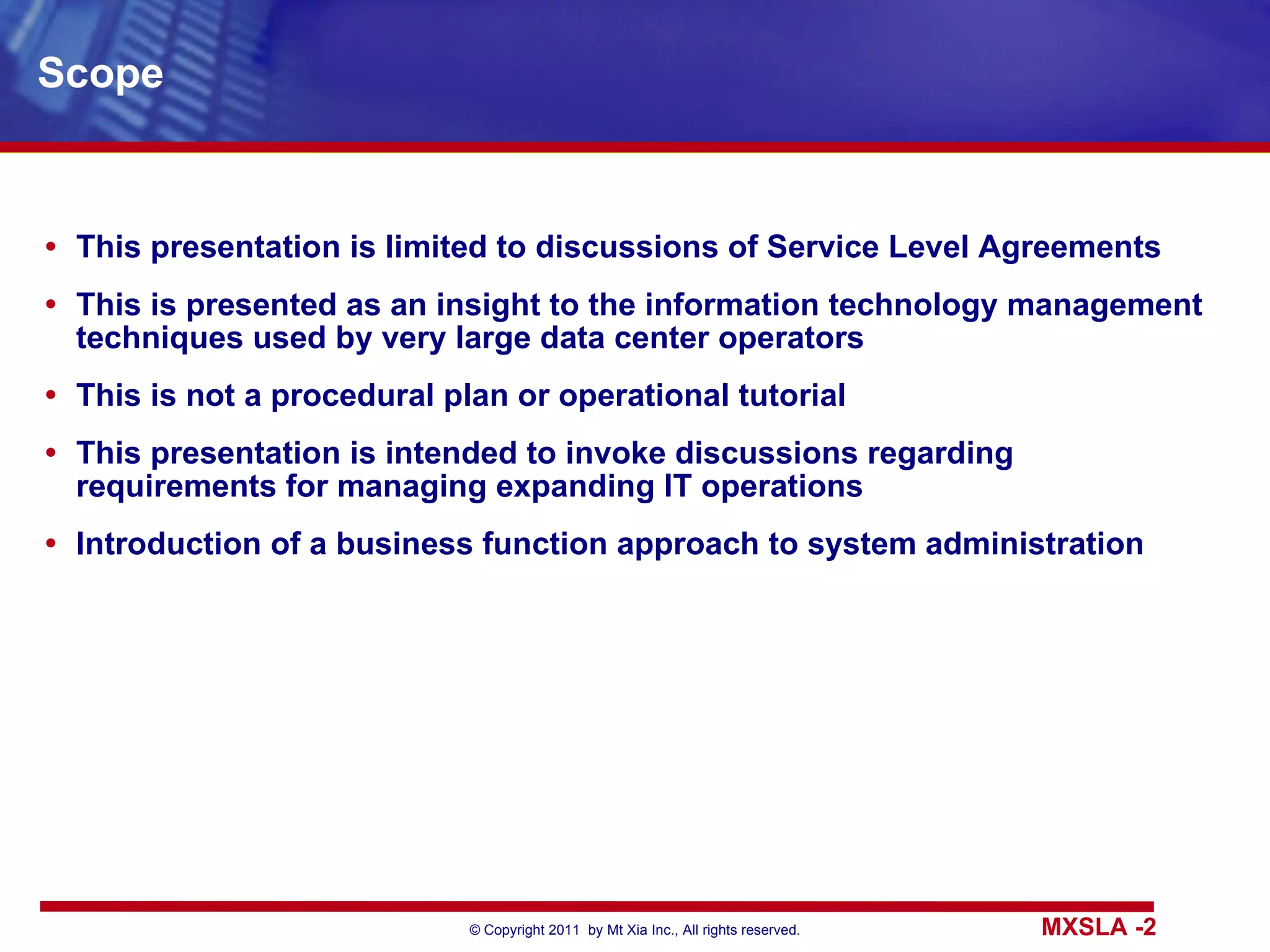 Scope This presentation is limited to discussions of Service Level Agreements This is presented as an insight to the information technology management techniques used by very large data center operators This is not a procedural plan or operational tutorial This presentation is intended to invoke discussions regarding  requirements for managing expanding IT operations Introduction of a business function approach to system administration 