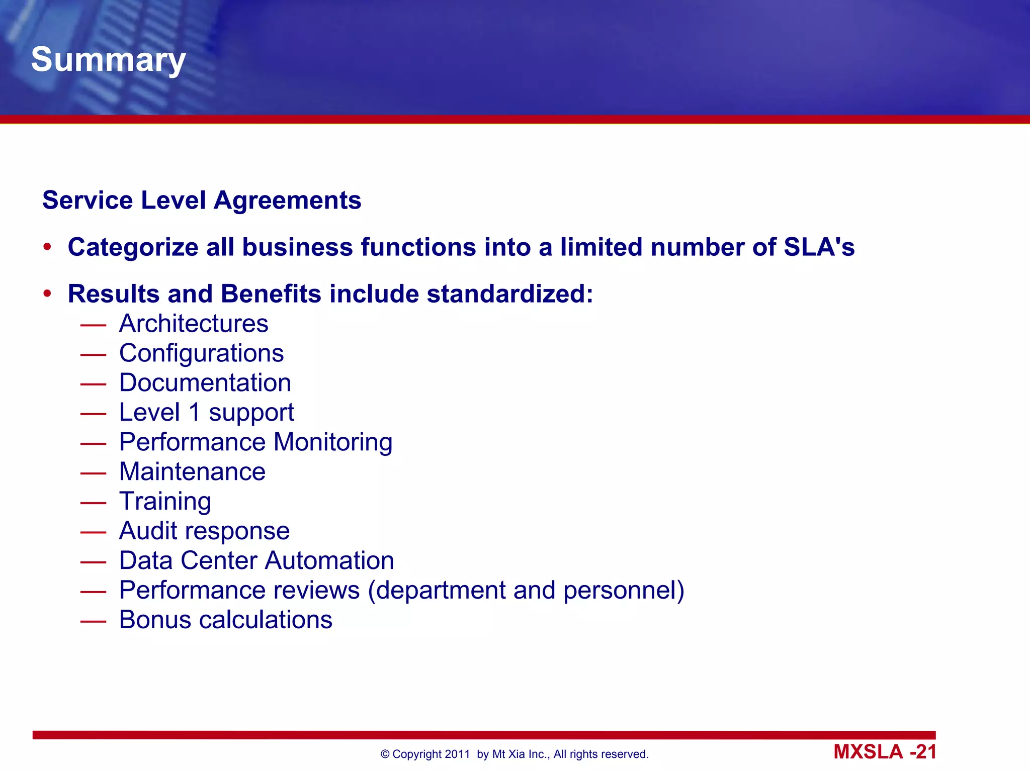 Summary Service Level Agreements Categorize all business functions into a limited number of SLA's Results and Benefits include standardized: Architectures Configurations Documentation Level 1 support Performance Monitoring Maintenance Training Audit response Data Center Automation Performance reviews (department and personnel) Bonus calculations 
