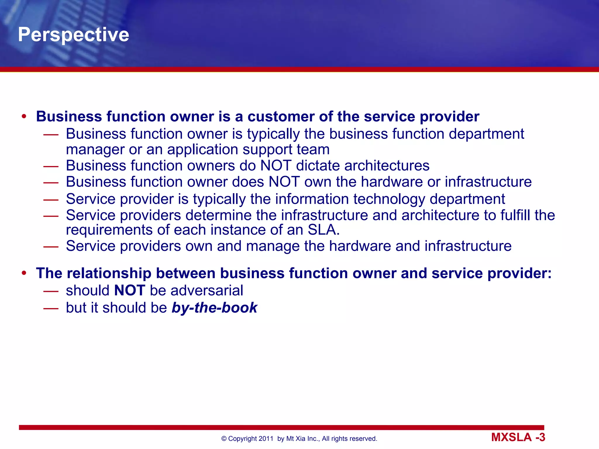 Perspective Business function owner is a customer of the service provider Business function owner is typically the business function department manager or an application support team Business function owners do NOT dictate architectures Business function owner does NOT own the hardware or infrastructure Service provider is typically the information technology department Service providers determine the infrastructure and architecture to fulfill the requirements of each instance of an SLA. Service providers own and manage the hardware and infrastructure The relationship between business function owner and service provider: should  NOT  be adversarial but it should be  by-the-book 
