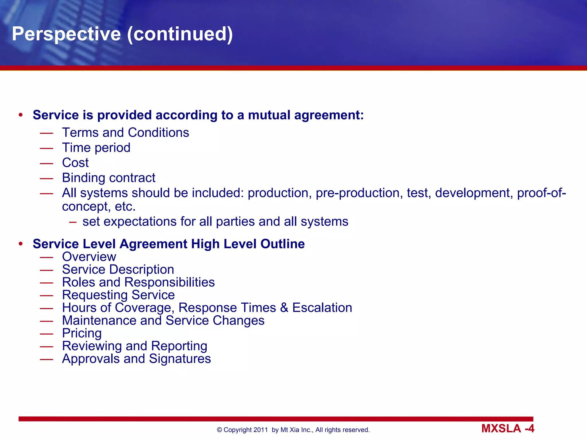 Perspective (continued) Service is provided according to a mutual agreement: Terms and Conditions Time period Cost Binding contract All systems should be included: production, pre-production, test, development, proof-of-concept, etc. set expectations for all parties and all systems Service Level Agreement High Level Outline Overview Service Description Roles and Responsibilities Requesting Service Hours of Coverage, Response Times & Escalation Maintenance and Service Changes Pricing Reviewing and Reporting Approvals and Signatures 