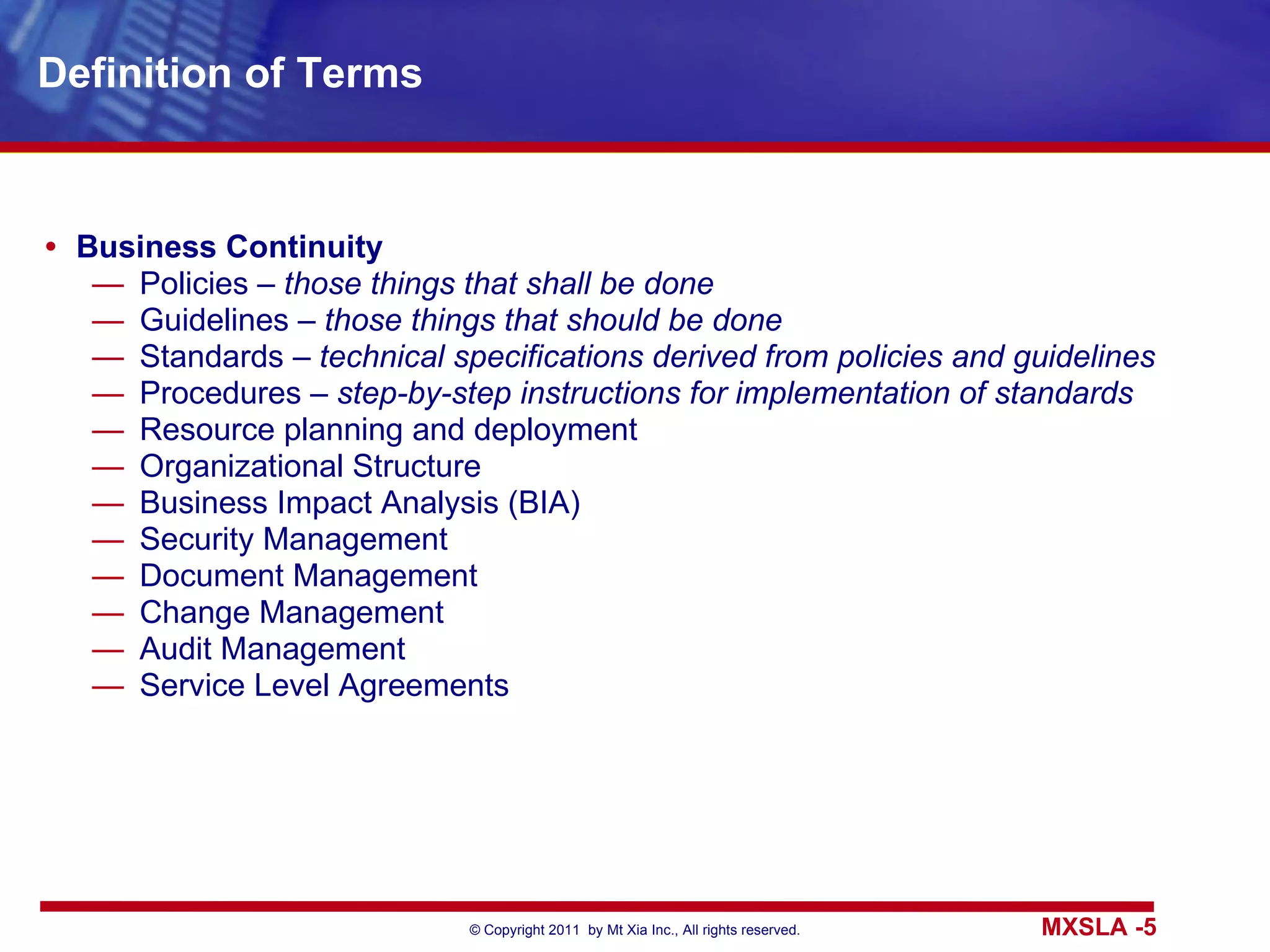 Definition of Terms Business Continuity Policies –  those things that shall be done Guidelines –  those things that should be done Standards –  technical specifications derived from policies and guidelines Procedures –  step-by-step instructions for implementation of standards Resource planning and deployment Organizational Structure Business Impact Analysis (BIA) Security Management Document Management Change Management Audit Management Service Level Agreements 