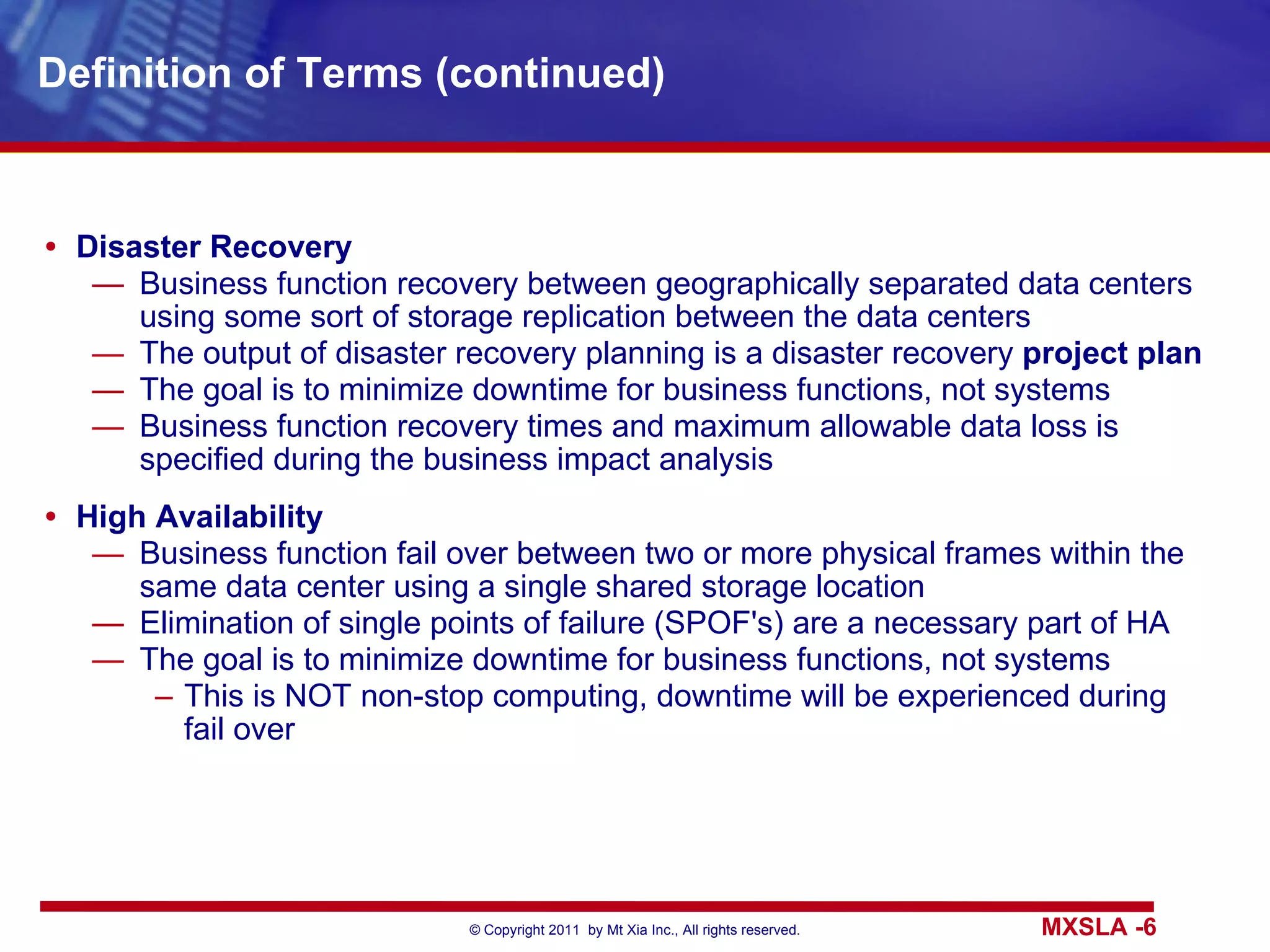 Definition of Terms (continued) Disaster Recovery Business function recovery between geographically separated data centers using some sort of storage replication between the data centers The output of disaster recovery planning is a disaster recovery  project plan The goal is to minimize downtime for business functions, not systems Business function recovery times and maximum allowable data loss is specified during the business impact analysis High Availability Business function fail over between two or more physical frames within the same data center using a single shared storage location Elimination of single points of failure (SPOF's) are a necessary part of HA The goal is to minimize downtime for business functions, not systems This is NOT non-stop computing, downtime will be experienced during fail over 