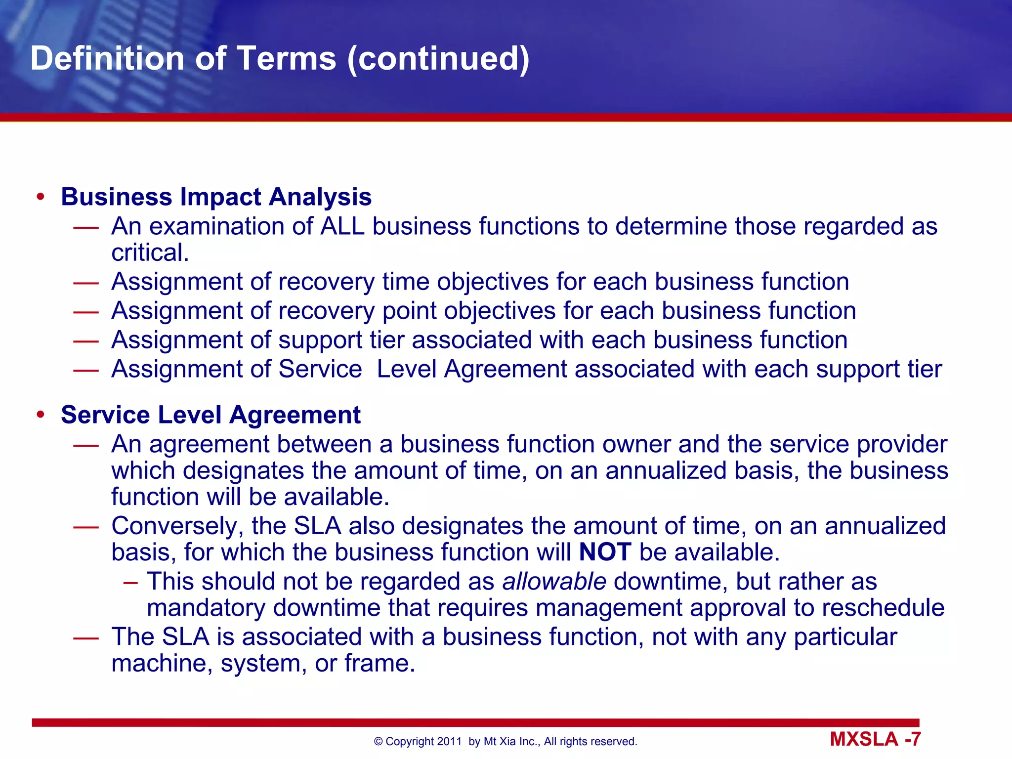 Definition of Terms (continued) Business Impact Analysis An examination of ALL business functions to determine those regarded as critical. Assignment of recovery time objectives for each business function Assignment of recovery point objectives for each business function Assignment of support tier associated with each business function Assignment of Service  Level Agreement associated with each support tier Service Level Agreement An agreement between a business function owner and the service provider which designates the amount of time, on an annualized basis, the business function will be available.  Conversely, the SLA also designates the amount of time, on an annualized basis, for which the business function will  NOT  be available. This should not be regarded as  allowable  downtime, but rather as mandatory downtime that requires management approval to reschedule The SLA is associated with a business function, not with any particular machine, system, or frame. 