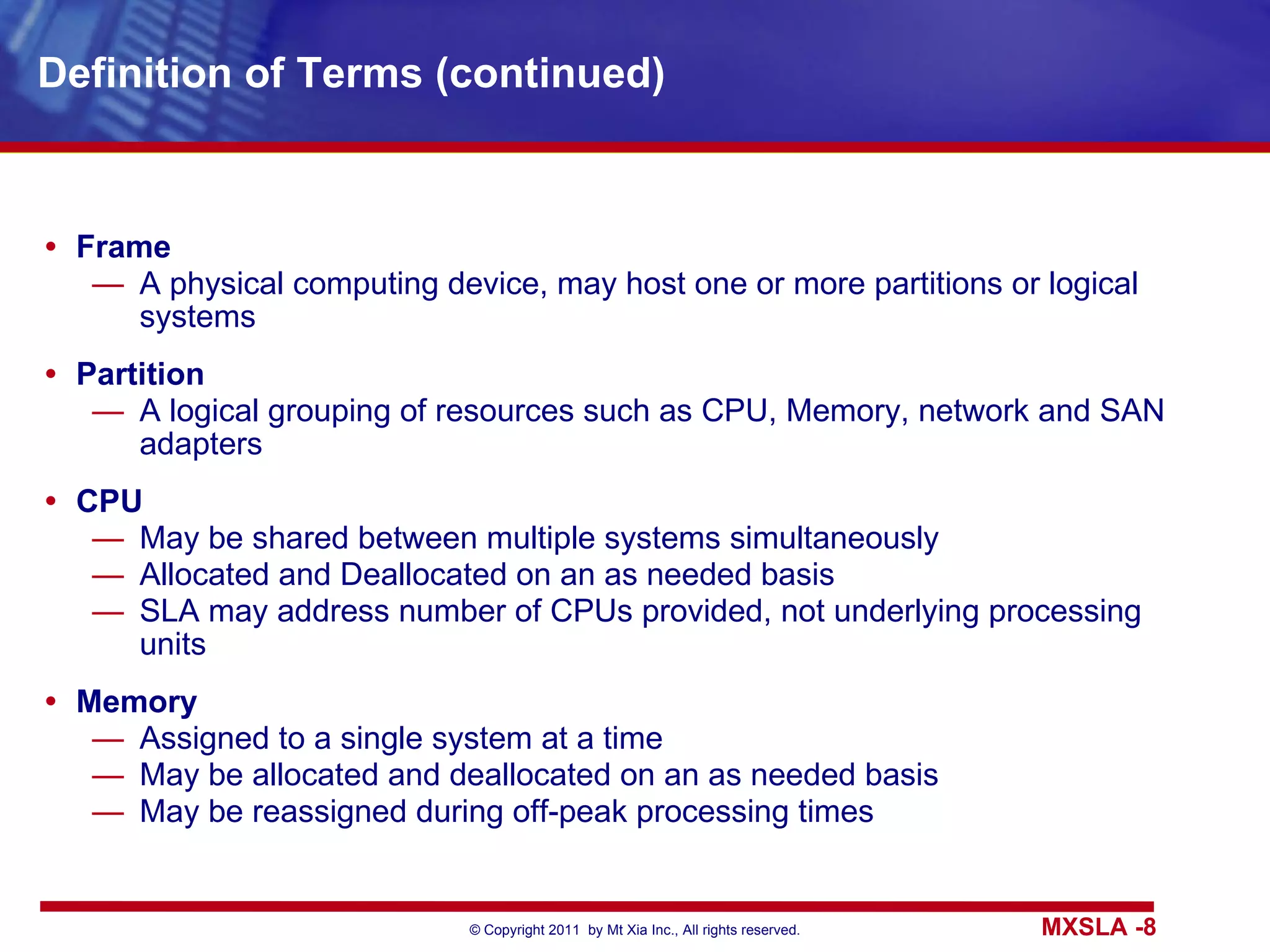 Definition of Terms (continued) Frame A physical computing device, may host one or more partitions or logical systems Partition A logical grouping of resources such as CPU, Memory, network and SAN adapters CPU May be shared between multiple systems simultaneously Allocated and Deallocated on an as needed basis SLA may address number of CPUs provided, not underlying processing units Memory Assigned to a single system at a time May be allocated and deallocated on an as needed basis May be reassigned during off-peak processing times 