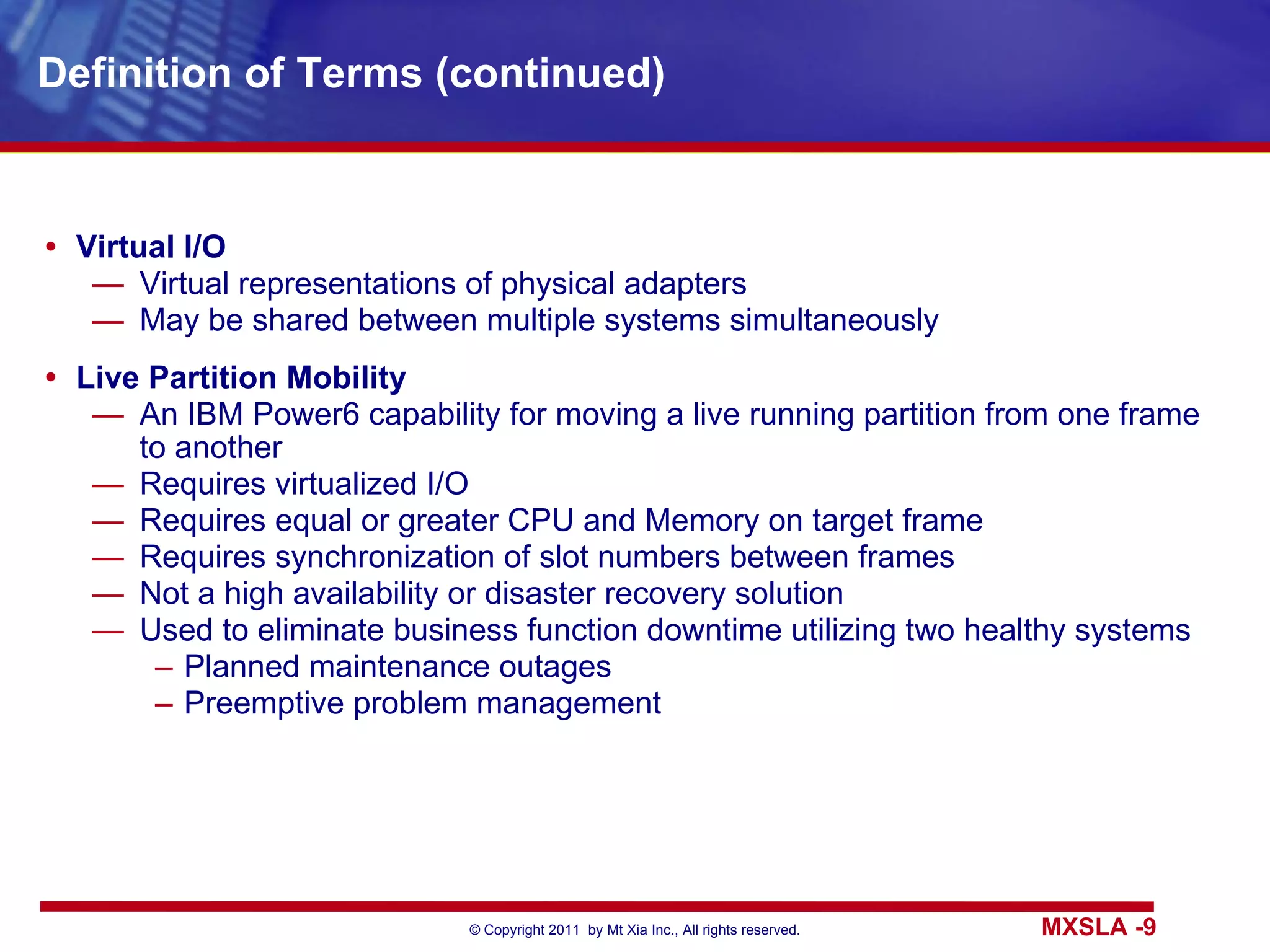 Definition of Terms (continued) Virtual I/O Virtual representations of physical adapters May be shared between multiple systems simultaneously Live Partition Mobility An IBM Power6 capability for moving a live running partition from one frame to another Requires virtualized I/O Requires equal or greater CPU and Memory on target frame Requires synchronization of slot numbers between frames Not a high availability or disaster recovery solution Used to eliminate business function downtime utilizing two healthy systems Planned maintenance outages Preemptive problem management 