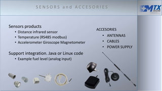 Sensors products
• Distance infrared sensor
• Temperature (RS485 modbus)
• Accelerometer Giroscope Magnetometer
Support integration. Java or Linux code
• Example fuel level (analog input)
ACCESORIES
• ANTENNAS
• CABLES
• POWER SUPPLY
S E N S O R S a n d A C C E S O R I E S
 
