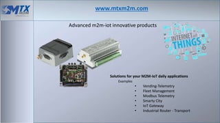 www.mtxm2m.com
Advanced m2m-iot innovative products
Solutions for your M2M-IoT daily applications
Examples
• Vending-Telemetry
• Fleet Management
• Modbus Telemetry
• Smarty City
• IoT Gateway
• Industrial Router - Transport
 