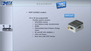 R O A D M A P
MTX-IoT
2G or 3G Java programable
Possible options-versions
• GPS/GNSS receiver
• IonLi Battery inside. Accelerometer
• RS485
• Optoisolated Input Outputs, Analog
Inputs
• RF card (BT, GPS, WMBUS…)
• Ultra Low Power…
• Basic Very LOW COST Version
• VERY FLEXIBLE modem.
 