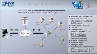 M T X M 2 M S O F T W A R E
MTXTUNNEL: Can be embedded in JAVA programable modems
EASY. PLUG & PLAY. Fast time to market. Extremely Low cost.
 Advanced serial to GPRS/3G
transparent Gateways
 Internal Webserver & Telnet
 SMS/IP alarms
 GPIO telemetry & control
 DynDNS
 Cable replacer
 GPRS/3G – I2C/SPI tunnel
 SMS to serial tunnel
 Metering GSM-GPRS
 Modbus concentrator
 RF Mesh concentrator
 Bluetooth bridge
 Intelligent relays
 Automatic time synchronization
 GPS management fleet control
 Routing, NAT, iCloud services
 