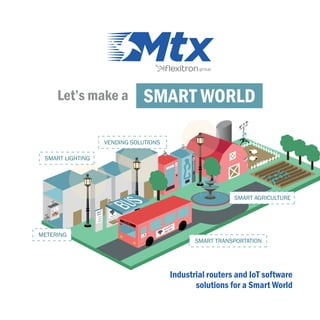Let’s make a SMART WORLD
2$
2$
SOLD OUT
BUS LINE 1
SMART LIGHTING
METERING
SMART TRANSPORTATION
SMART AGRICULTURE
VENDING SOLUTIONS
Industrial routers and IoT software
solutions for a Smart World
 