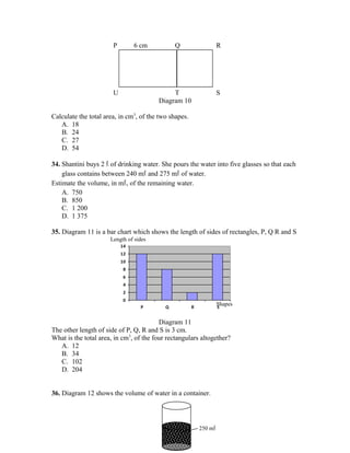 Length of sides
Shapes
P 6 cm Q R
U T S
Diagram 10
Calculate the total area, in cm3
, of the two shapes.
A. 18
B. 24
C. 27
D. 54
34. Shantini buys 2 l of drinking water. She pours the water into five glasses so that each
glass contains between 240 ml and 275 ml of water.
Estimate the volume, in ml, of the remaining water.
A. 750
B. 850
C. 1 200
D. 1 375
35. Diagram 11 is a bar chart which shows the length of sides of rectangles, P, Q R and S
0
2
4
6
8
10
12
14
P Q R S
Diagram 11
The other length of side of P, Q, R and S is 3 cm.
What is the total area, in cm3
, of the four rectangulars altogether?
A. 12
B. 34
C. 102
D. 204
36. Diagram 12 shows the volume of water in a container.
250 ml
 