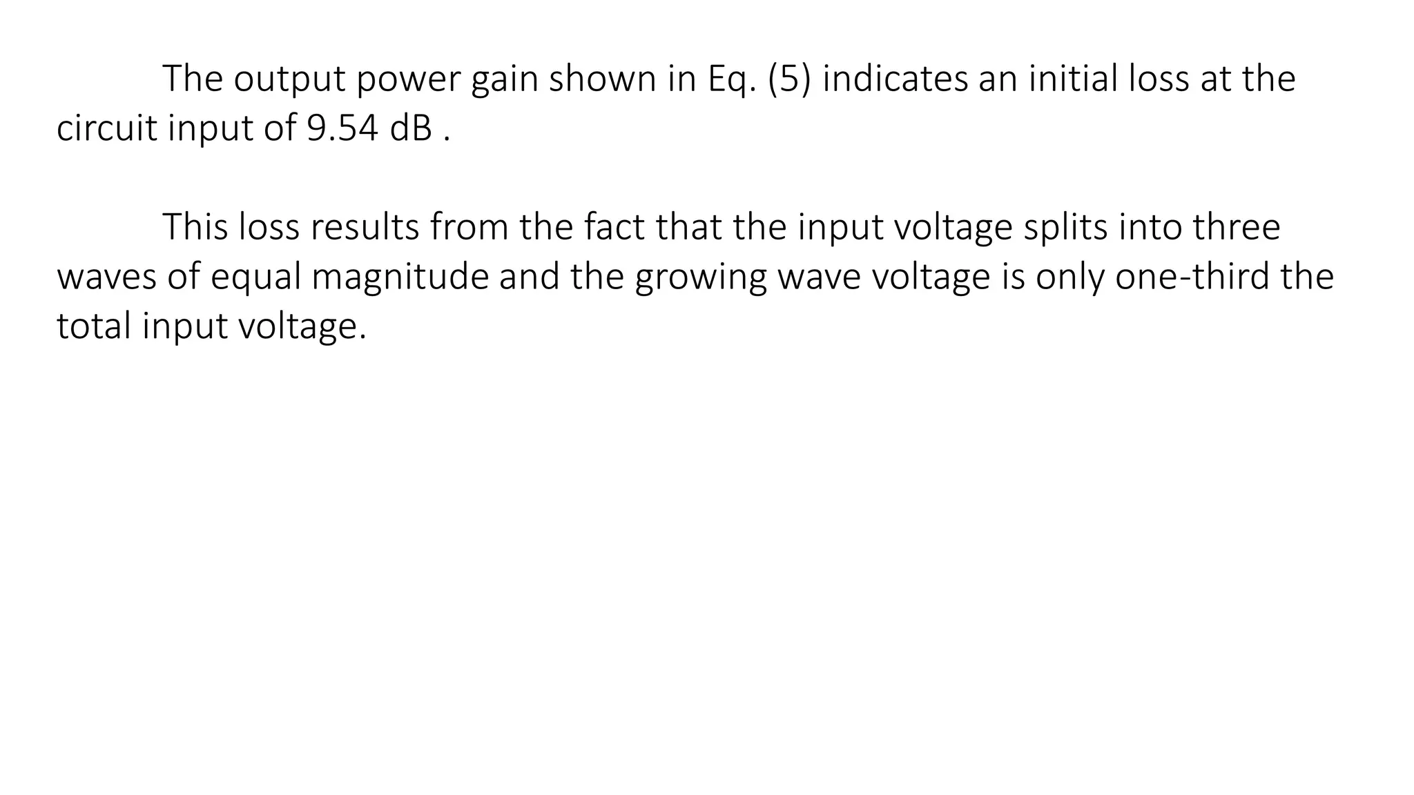 The output power gain shown in Eq. (5) indicates an initial loss at the
circuit input of 9.54 dB .
This loss results from the fact that the input voltage splits into three
waves of equal magnitude and the growing wave voltage is only one-third the
total input voltage.
 