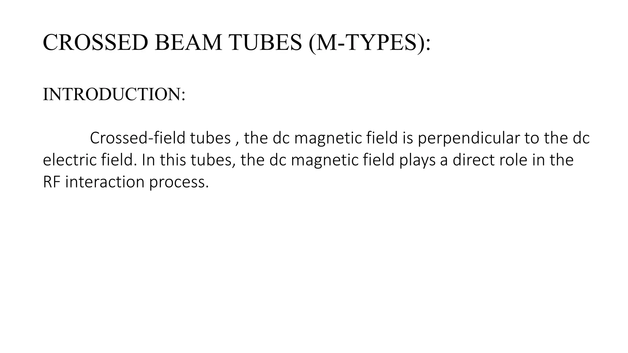 CROSSED BEAM TUBES (M-TYPES):
INTRODUCTION:
Crossed-field tubes , the dc magnetic field is perpendicular to the dc
electric field. In this tubes, the dc magnetic field plays a direct role in the
RF interaction process.
 