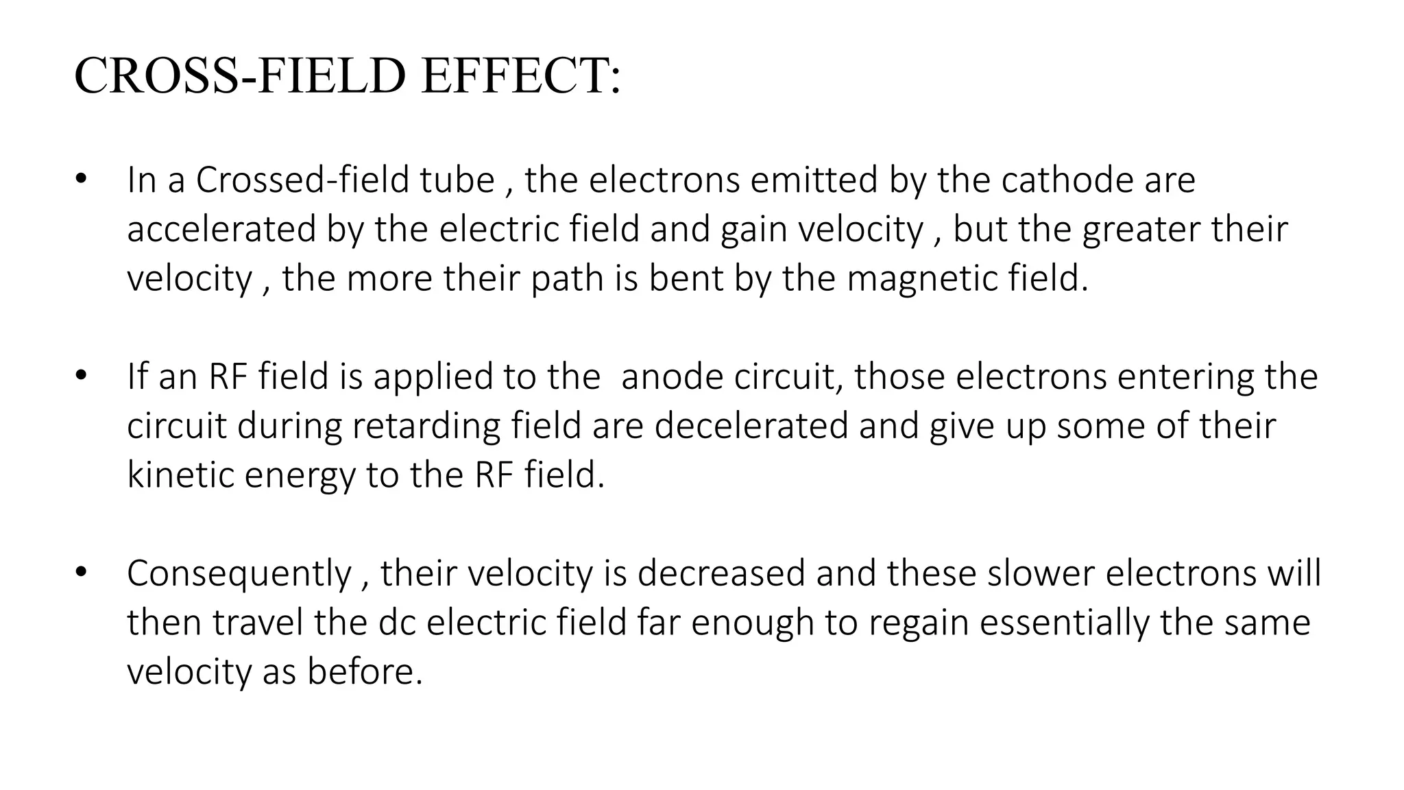 CROSS-FIELD EFFECT:
• In a Crossed-field tube , the electrons emitted by the cathode are
accelerated by the electric field and gain velocity , but the greater their
velocity , the more their path is bent by the magnetic field.
• If an RF field is applied to the anode circuit, those electrons entering the
circuit during retarding field are decelerated and give up some of their
kinetic energy to the RF field.
• Consequently , their velocity is decreased and these slower electrons will
then travel the dc electric field far enough to regain essentially the same
velocity as before.
 