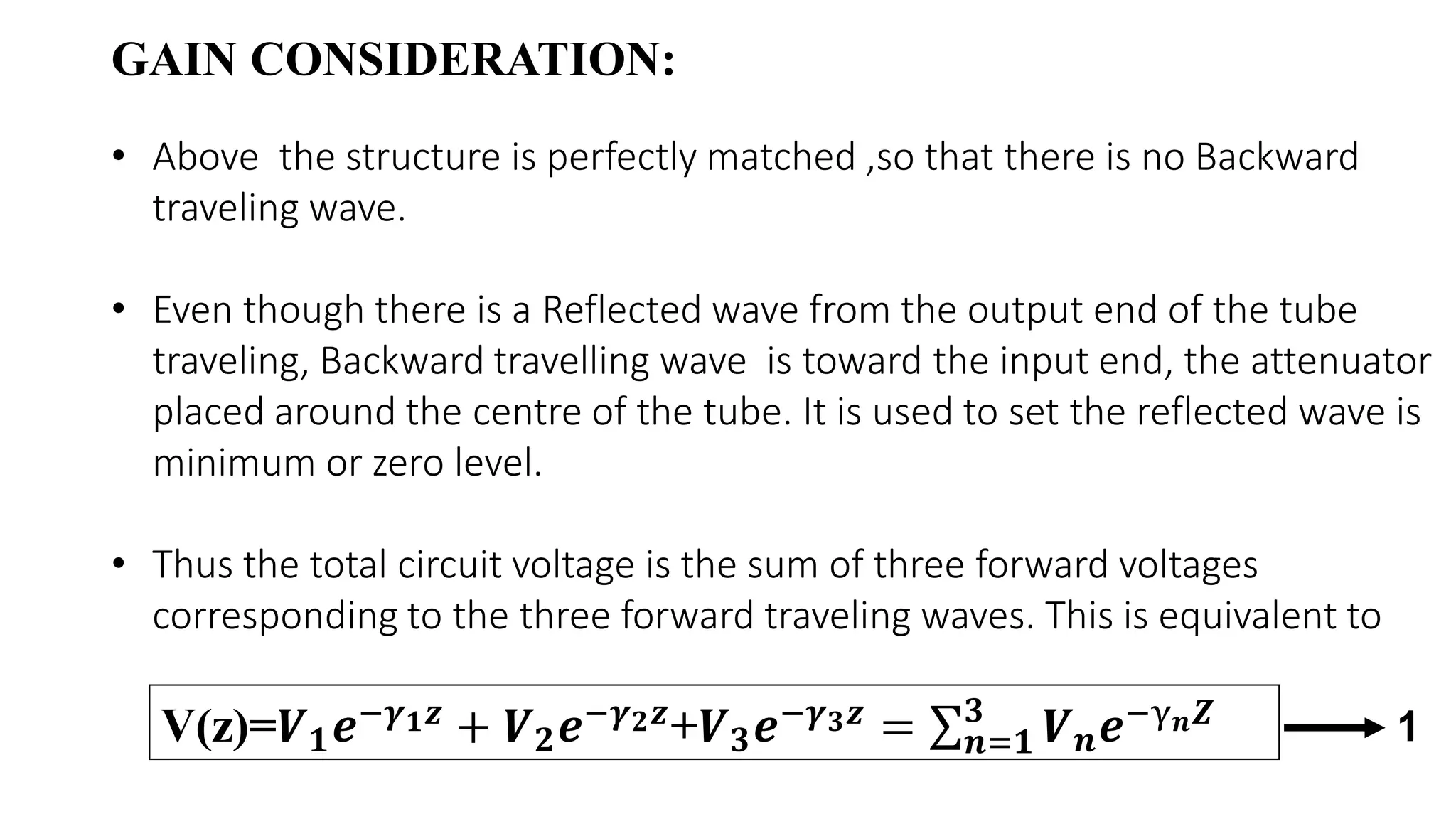 • Above the structure is perfectly matched ,so that there is no Backward
traveling wave.
• Even though there is a Reflected wave from the output end of the tube
traveling, Backward travelling wave is toward the input end, the attenuator
placed around the centre of the tube. It is used to set the reflected wave is
minimum or zero level.
• Thus the total circuit voltage is the sum of three forward voltages
corresponding to the three forward traveling waves. This is equivalent to
GAIN CONSIDERATION:
V(z)=𝑽 𝟏 𝒆−𝜸 𝟏 𝒛
+ 𝑽 𝟐 𝒆−𝜸 𝟐 𝒛
+𝑽 𝟑 𝒆−𝜸 𝟑 𝒛
= σ 𝒏=𝟏
𝟑
𝑽 𝒏 𝒆−γ 𝒏 𝒁 1
 